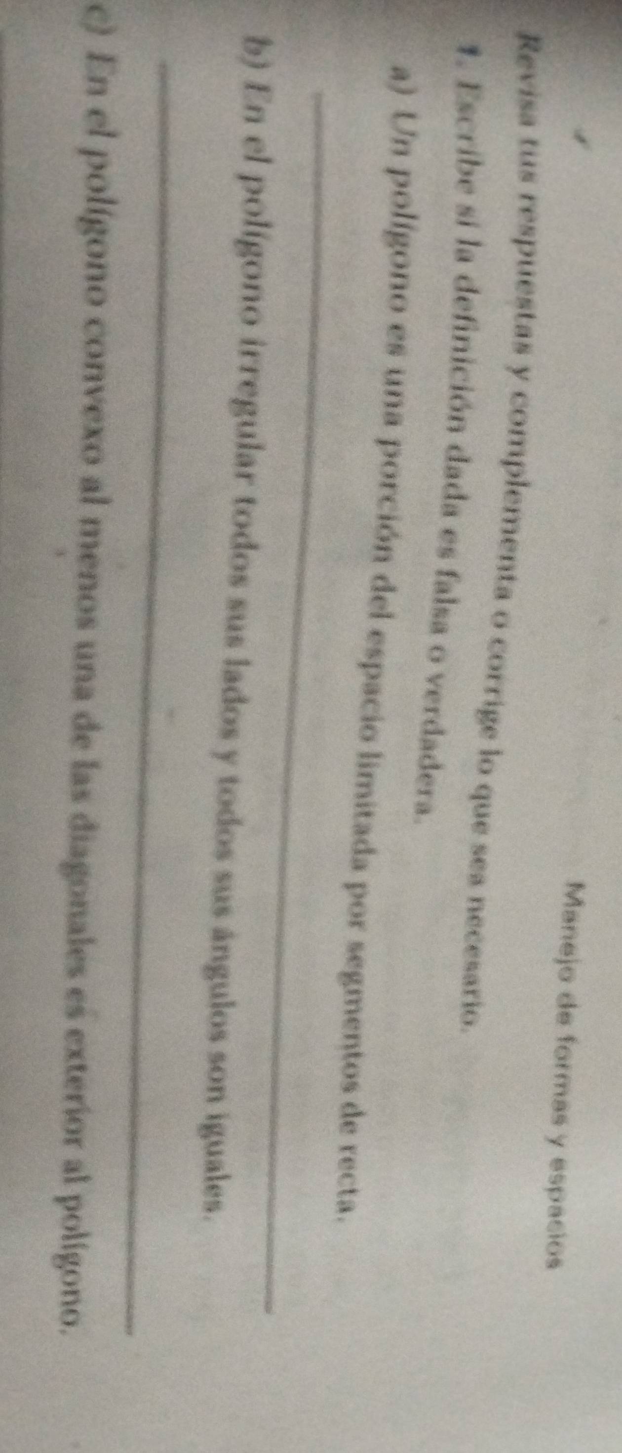 Manejo de formas y espacios 
Revisa tus respuestas y complementa o corrige lo que sea necesario. 
1. Escribe si la definición dada es falsa o verdadera. 
_ 
a) Un polígono es una porción del espacio limitada por segmentos de recta. 
b) En el polígono irregular todos sus lados y todos sus ángulos son iguales. 
_ 
c) En el polígono convexo al menos una de las diagonales es exterior al polígono.