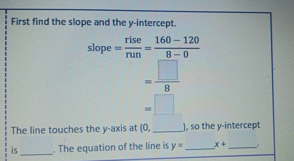 First find the slope and the y-intercept. 
slope = rise/run = (160-120)/8-0 
= □ /8 
=□
The line touches the y-axis at (0, _ ), so the y-intercept 
is_ 
. The equation of the line is y= _ x+ _.