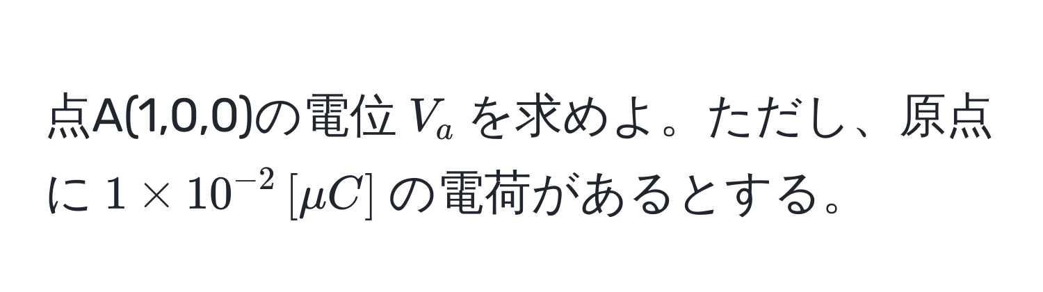 点A(1,0,0)の電位$V_a$を求めよ。ただし、原点に$1 * 10^(-2) , [mu C]$の電荷があるとする。