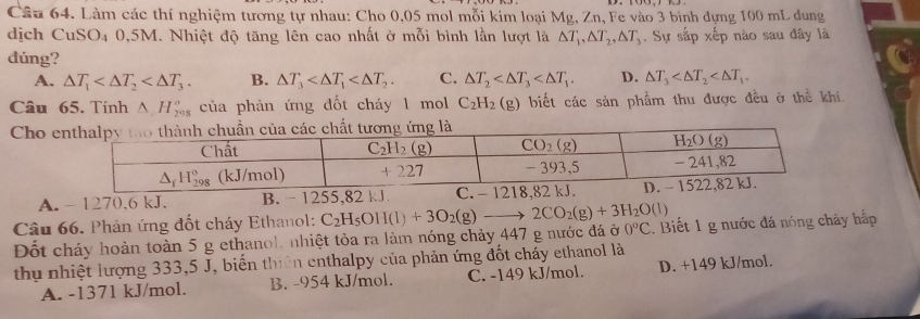 Làm các thí nghiệm tương tự nhau: Cho 0,05 mol mỗi kim loại Mg, Zn, Fe vào 3 bình dựng 100 mL dung
dịch CuSO4 0,5M. Nhiệt độ tăng lên cao nhất ở mỗi bình lần lượt là △ T_1,△ T_2,△ T_3. Sự sắp xếp nào sau đây là
dúng?
A. △ T_1 B. △ T_3 C. △ T_2 D. △ T_3
Câu 65. Tính △ H_(298)° của phản ứng đốt cháy 1 mol C_2H_2(g) biết các sản phẩm thu được đều ở thể khí.
Cho
A. - 1270,6 kJ. B. - 1255,82 kJ
Câu 66. Phản ứng đốt cháy Ethanol: C_2H_5OH(l)+3O_2(g)- 2CO_2(g)+3H_2O(l)
Đốt cháy hoàn toàn 5 g ethanol, nhiệt tỏa ra làm nóng chảy 447 g nước đá ở 0°C :. Biết 1 g nước đá nóng chảy hắp
thụ nhiệt lượng 333,5 J, biến thiên enthalpy của phản ứng đốt chấy ethanol là
A. -1371 kJ/mol. B. -954 kJ/mol. C. -149 kJ/mol. D. +149 kJ/mol.