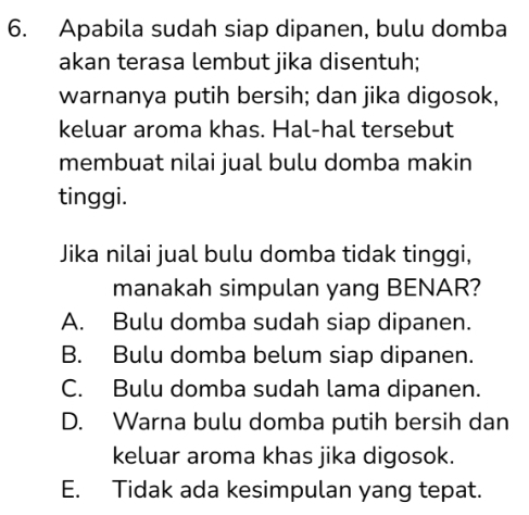 Apabila sudah siap dipanen, bulu domba
akan terasa lembut jika disentuh;
warnanya putih bersih; dan jika digosok,
keluar aroma khas. Hal-hal tersebut
membuat nilai jual bulu domba makin
tinggi.
Jika nilai jual bulu domba tidak tinggi,
manakah simpulan yang BENAR?
A. Bulu domba sudah siap dipanen.
B. Bulu domba belum siap dipanen.
C. Bulu domba sudah lama dipanen.
D. Warna bulu domba putih bersih dan
keluar aroma khas jika digosok.
E. Tidak ada kesimpulan yang tepat.