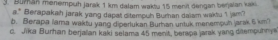 Burhan menempuh järak 1 km dalam waktu 15 menit dengan berjalan kaki. 
a. Berapakah jarak yang dapat ditempuh Burhan dalam waktu 1 jam? 
b. Berapa lama waktu yang diperlukan Burhan untuk menempuh jarak 6 km? 
c. Jika Burhan berjalan kaki selama 45 menit, berapa jarak yang ditempuhnya