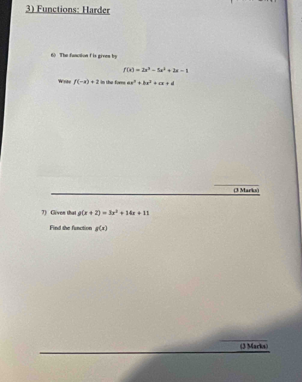 Functions: Harder 
6) The function f is given by
f(x)=2x^3-5x^2+2x-1
Write f(-x)+2 in the furm ax^3+bx^2+cx+d
(3 Marks) 
7) Given that g(x+2)=3x^2+14x+11
Find the function g(x)
(3 Marks)