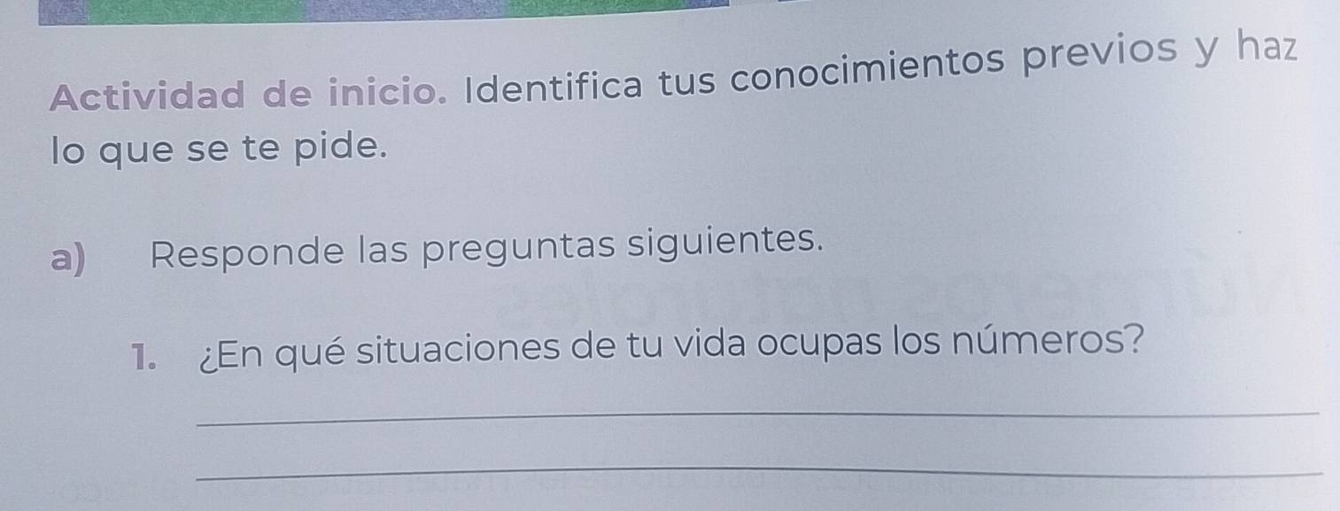 Actividad de inicio. Identifica tus conocimientos previos y haz 
lo que se te pide. 
a) Responde las preguntas siguientes. 
1. ¿En qué situaciones de tu vida ocupas los números? 
_ 
_