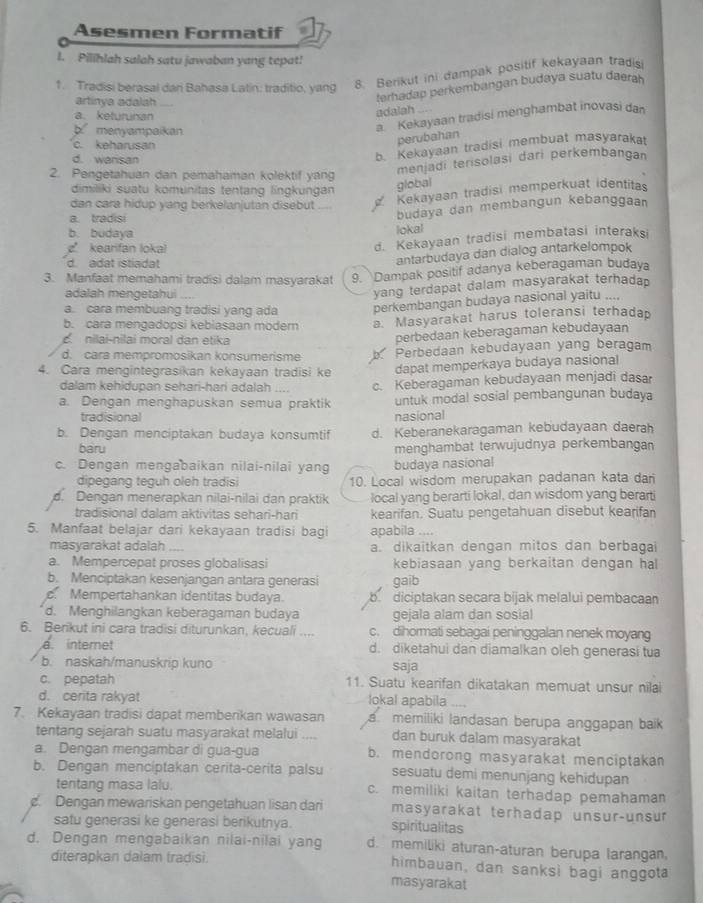 Asesmen Formatif
I. Pilihlah salah satu jawaban yang tepat!
1. Tradisi berasai dan Bahasa Latin: traditio, yang
8. Berikut ini dampak positif kekayaan tradisi
artinya adalah
terhadap perkembangan budaya suatu daerah
a.keturunan
adalah ....
b menyampaikan
a. Kekayaan tradisi menghambat inovasi dan
c. keharusan
perubahan
d. warisan
b. Kekayaan tradisi membuat masyarakat
2. Pengetahuan dan pemahaman kolektif yang
menjadi terisolasi dari perkembangan
dimiliki suatu komunitas tentang lingkungan
global
dan cara hidup yang berkelanjutan disebut
Kekayaan tradisi memperkuat identitas
b. budaya lokal budaya dan membangun kebanggaan
a. tradisi
k earfan loka
d. Kekayaan tradisi membatasi interaksi
d. adat istiadat
antarbudaya dan dialog antarkelompok
3. Manfaat memahami tradisi dalam masyarakat 9. Dampak positif adanya keberagaman budaya
adalah mengetahui
yang terdapat dalam masyarakat terhadap
a. cara membuang tradisi yang ada perkembangan budaya nasional yaitu ...,
b. cara mengadopsi kebiasaan modern a. Masyarakat harus toleransi terhadap
nilai-nilai moral dan etika
perbedaan keberagaman kebudayaan
d. cara mempromosikan konsumerisme b Perbedaan kebudayaan yang beragam
4. Cara mengintegrasikan kekayaan tradisi ke dapat memperkaya budaya nasional
dalam kehidupan sehari-hari adalah c. Keberagaman kebudayaan menjadi dasar
a. Dengan menghapuskan semua praktik untuk modal sosial pembangunan budaya
tradisional nasional
b. Dengan menciptakan budaya konsumtif d. Keberanekaragaman kebudayaan daerah
baru menghambat terwujudnya perkembangan
c. Dengan mengabaikan nilai-nilai yang budaya nasional
dipegang teguh oleh tradisi 10. Local wisdom merupakan padanan kata dar
d. Dengan menerapkan nilai-nilai dan praktik local yang berarti lokal, dan wisdom yang berarti
tradisional dalam aktivitas sehari-han kearifan. Suatu pengetahuan disebut kearifan
5. Manfaat belajar dari kekayaan tradisi bagi apabila ....
masyarakat adalah a. dikaitkan dengan mitos dan berbagai
a. Mempercepat proses globalisasi kebiasaan yang berkaitan dengan hal
b. Menciptakan kesenjangan antara generasi gaib
c. Mempertahankan identitas budaya. bdiciptakan secara bijak melalui pembacaan
d. Menghilangkan keberagaman budaya gejala alam dan sosial
6. Berikut ini cara tradisi diturunkan, kecuali c. dihormati sebagai peninggalan nenek moyang
a internet d. diketahui dan diamalkan oleh generasi tua
b. naskah/manuskrip kuno saja
c. pepatah 11. Suatu kearifan dikatakan memuat unsur nilai
d. cerita rakyat lokal apabila    
7. Kekayaan tradisi dapat memberikan wawasan  memiliki landasan berupa anggapan baik 
tentang sejarah suatu masyarakat melalui dan buruk dalam masyarakat
a. Dengan mengambar di gua-gua b. mendorong masyarakat menciptakan
b. Dengan menciptakan cerita-cerita palsu sesuatu demi menunjang kehidupan
tentang masa lalu. c. memiliki kaitan terhadap pemahaman
. Dengan mewariskan pengetahuan lisan dari masyarakat terhadap unsur-unsur
satu generasi ke generasi berikutnya. spiritualitas
d. Dengan mengabaikan nilai-nilai yang d. memiliki aturan-aturan berupa larangan,
diterapkan dalam tradisi. himbauan, dan sanksi bagi anggota
masyarakat