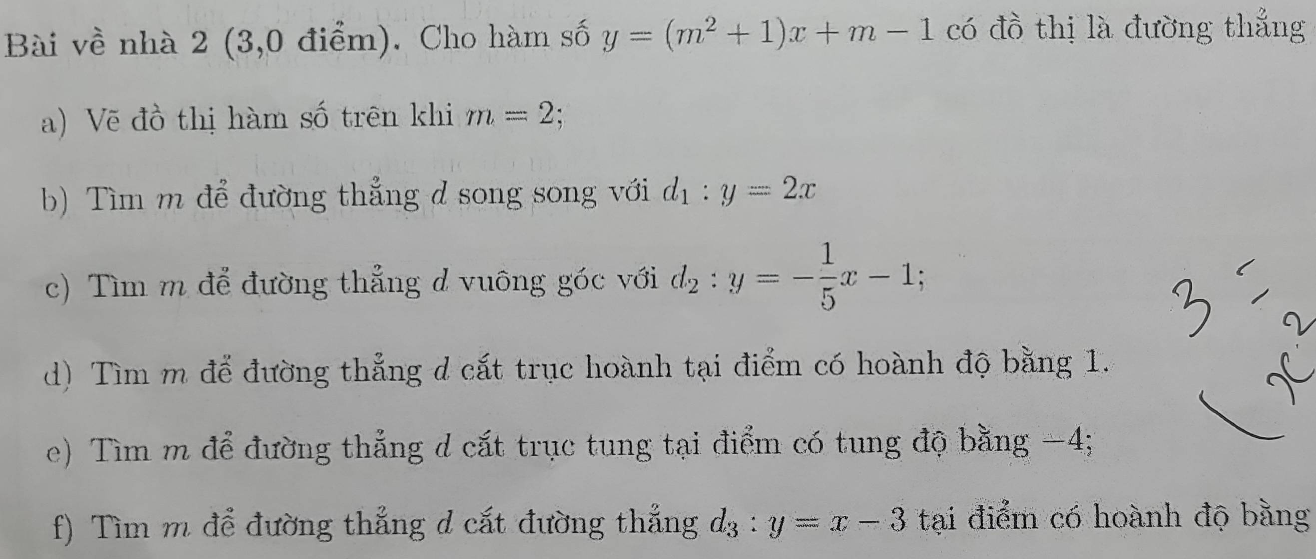 Bài về nhà 2 (3,0 điểm). Cho hàm số y=(m^2+1)x+m-1 có đồ thị là đường thắng 
a) Vẽ đồ thị hàm số trên khi m=2; 
b) Tìm m để đường thẳng d song song với d_1:y=2x
c) Tìm m để đường thẳng d vuông góc với d_2:y=- 1/5 x-1; 
d) Tìm m để đường thẳng d cất trục hoành tại điểm có hoành độ bằng 1. 
e) Tìm m để đường thẳng d cắt trục tung tại điểm có tung độ bằng −4; 
f) Tìm m để đường thẳng d cắt đường thắng d_3:y=x-3 tại điểm có hoành độ bằng