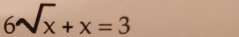 6sqrt(x)+x=3