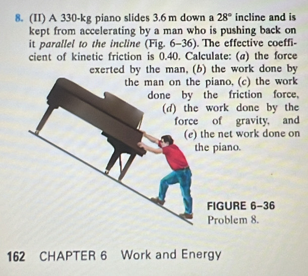 (II) A 330-kg piano slides 3.6 m down a 28° incline and is 
kept from accelerating by a man who is pushing back on 
it parallel to the incline (Fig. 6-36 ). The effective coeffi- 
cient of kinetic friction is 0.40. Calculate: (a) the force 
exerted by the man, (b) the work done by 
piano, (c) the work 
the friction force, 
work done by the 
of gravity, and 
the net work done on 
e piano. 
FIGURE 6-36 
Problem 8. 
162 CHAPTER 6 Work and Energy