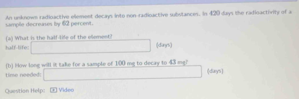 An unknown radioactive element decays into non-radioactive substances. In 420 days the radioactivity of a 
sample decreases by 62 percent. 
(a) What is the half-life of the element? 
half-life: (days) 
(b) How long will it take for a sample of 100 mg to decay to 43 mg? 
time needed: 
(days) 
Question Help: + Video