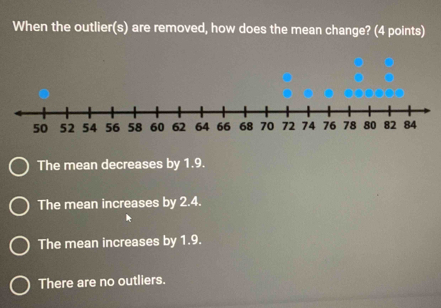 When the outlier(s) are removed, how does the mean change? (4 points)
The mean decreases by 1.9.
The mean increases by 2.4.
The mean increases by 1.9.
There are no outliers.