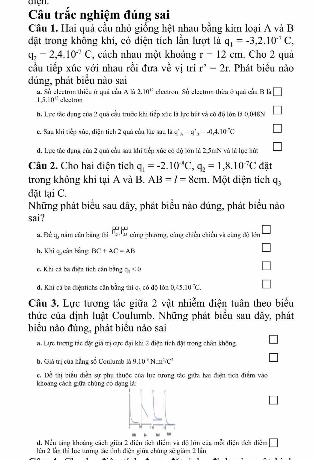 aren.
Câu trắc nghiệm đúng sai
Câu 1. Hai quả cầu nhỏ giống hệt nhau bằng kim loại A và B
đặt trong không khí, có điện tích lần lượt là q_1=-3,2.10^(-7)C,
q_2=2,4.10^(-7)C , cách nhau một khoảng r=12cm. Cho 2 quả
cầu tiếp xúc với nhau rồi đưa về vị trí r^,=2r : Phát biểu nào
đúng, phát biểu nào sai
a. Số electron thiếu ở quả cầu A là 2.10^(12) electron. Số electron thừa ở quả cầu B là □
1,5.10^(12) electron
b. Lực tác dụng của 2 quả cầu trước khi tiếp xúc là lực hút và có độ lớn là 0,048N |
c. Sau khi tiếp xúc, điện tích 2 quả cầu lúc sau là q'_A=q'_B=-0,4.10^(-7)C
d. Lực tác dụng của 2 quả cầu sau khi tiếp xúc có độ lớn là 2,5mN và là lực hút □
Câu 2. Cho hai điện tích q_1=-2.10^(-8)C,q_2=1,8.10^(-7)C đặt
trong không khí tại A và B. AB=l=8cm.  Một điện tích q_3
đặt tại C.
Những phát biểu sau đây, phát biểu nào đúng, phát biểu nào
sai?
a. Để q₃ nằm cân bằng thì F_(13)^1,F_(23)^1 cùng phương, cùng chiều chiều và cùng độ lớn □
b. Khi q_3 cân bằng: BC+AC=AB
□
c. Khi cả ba điện tích cân bằng q_3<0</tex>
□
d. Khi cả ba điệntichs cân bằng thì q_3 có độ lớn 0,45.10^(-7)C.
□
Câu 3. Lực tương tác giữa 2 vật nhiễm điện tuân theo biểu
thức của định luật Coulumb. Những phát biểu sau đây, phát
biểu nào đúng, phát biểu nào sai
a. Lực tương tác đặt giá trị cực đại khi 2 điện tích đặt trong chân không.
b. Giá trị của hằng số Coulumb là 9.10^(-9)N.m^2/C^2
c. Đồ thị biểu diễn sự phụ thuộc của lực tương tác giữa hai điện tích điểm vào
khoảng cách giữa chúng có dạng là:
d. Nếu tăng khoảng cách giữa 2 điện tích điểm và độ lớn của mỗi điện tích điểm □
lên 2 lần thì lực tương tác tĩnh điện giữa chúng sẽ giảm 2 lần