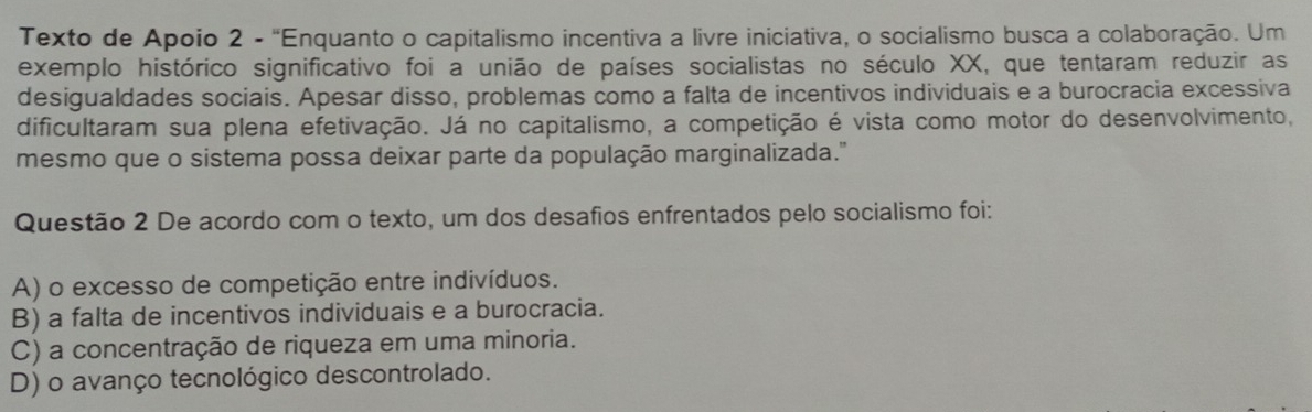 Texto de Apoio 2 - 'Enquanto o capitalismo incentiva a livre iniciativa, o socialismo busca a colaboração. Um
exemplo histórico significativo foi a união de países socialistas no século XX, que tentaram reduzir as
desigualdades sociais. Apesar disso, problemas como a falta de incentivos individuais e a burocracia excessiva
dificultaram sua plena efetivação. Já no capitalismo, a competição é vista como motor do desenvolvimento,
mesmo que o sistema possa deixar parte da população marginalizada.''
Questão 2 De acordo com o texto, um dos desafios enfrentados pelo socialismo foi:
A) o excesso de competição entre indivíduos.
B) a falta de incentivos individuais e a burocracia.
C) a concentração de riqueza em uma minoria.
D) o avanço tecnológico descontrolado.