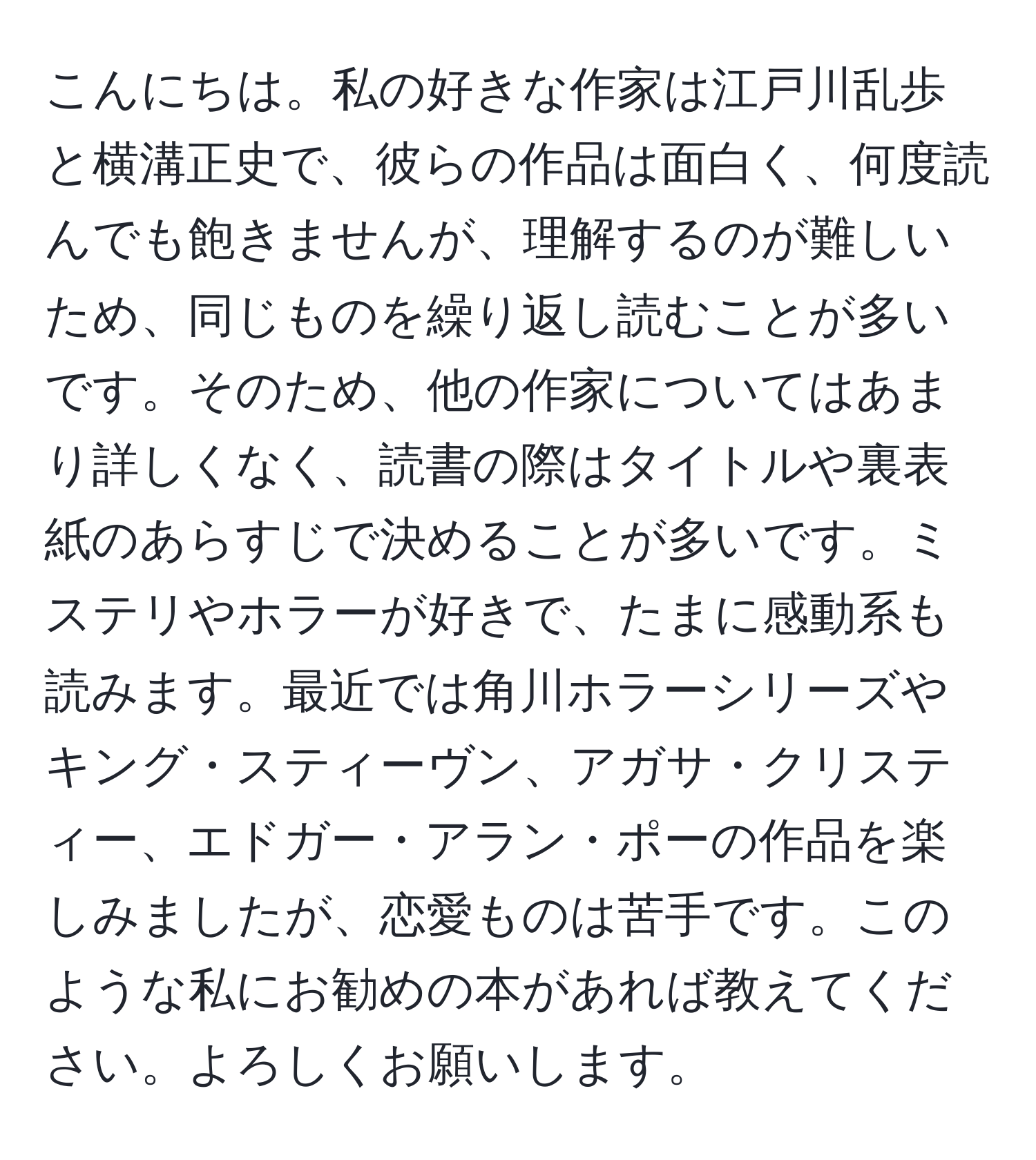 こんにちは。私の好きな作家は江戸川乱歩と横溝正史で、彼らの作品は面白く、何度読んでも飽きませんが、理解するのが難しいため、同じものを繰り返し読むことが多いです。そのため、他の作家についてはあまり詳しくなく、読書の際はタイトルや裏表紙のあらすじで決めることが多いです。ミステリやホラーが好きで、たまに感動系も読みます。最近では角川ホラーシリーズやキング・スティーヴン、アガサ・クリスティー、エドガー・アラン・ポーの作品を楽しみましたが、恋愛ものは苦手です。このような私にお勧めの本があれば教えてください。よろしくお願いします。