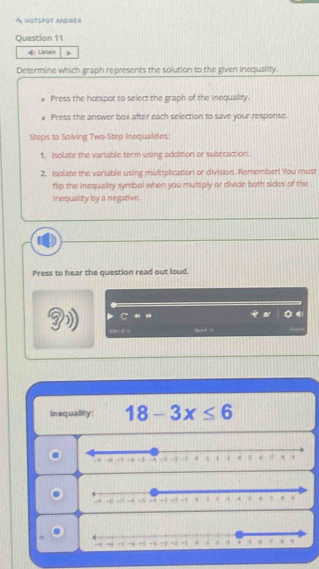 HOTSPOT ANSWER 
Question 11 
| Lizsen b 
Determine which graph represents the solution to the given inequality. 
Press the hotspot to select the graph of the inequality. 
Press the answer box after each selection to save your response. 
Steps to Solving Two-Step Inequalities: 
1. isolate the variable term using addition or subtraction. 
2. Isolate the variable using multiplication or division. Remember! You must 
flip the inequality symbol when you multiply or divide both sides of the 
inequality by a negative. 
Press to hear the question read out loud. 
j 

4 
In equallity: 18-3x≤ 6