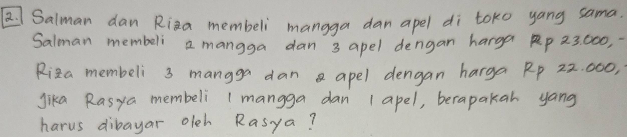 Salman dan Riza membeli mangga dan apel di toko yang sama. 
Salman membeli 2 mangga dan 3 apel dengan harga R 23. 000, 
Riza membeli 3 mangga dan apel dengan harga Rp 22. 000, 
Jika Rasya membeli 1 mangga dan 1apel, berapakar yang 
harus dibayar olch Rasya?