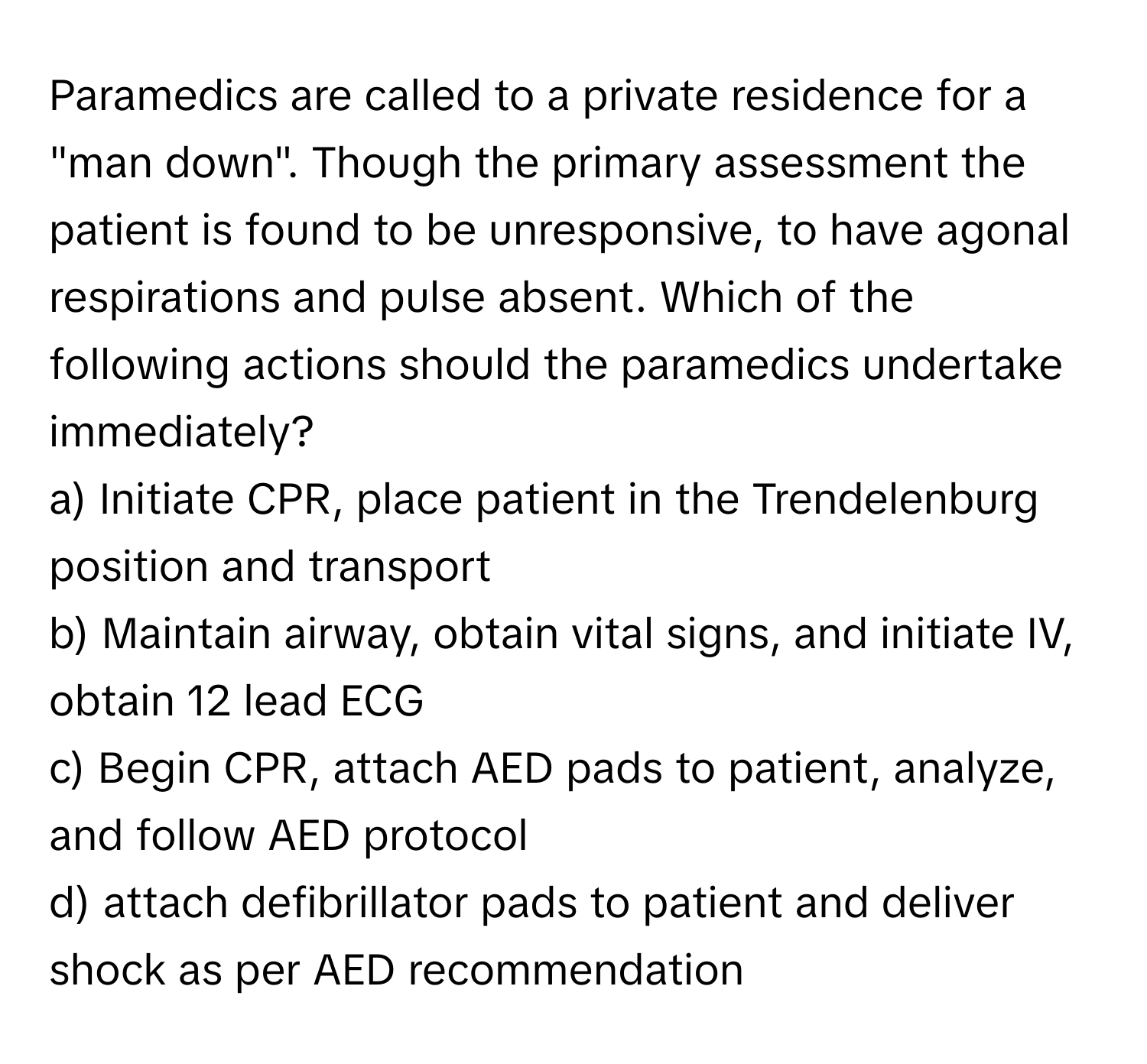 Paramedics are called to a private residence for a "man down". Though the primary assessment the patient is found to be unresponsive, to have agonal respirations and pulse absent. Which of the following actions should the paramedics undertake immediately?

a) Initiate CPR, place patient in the Trendelenburg position and transport
b) Maintain airway, obtain vital signs, and initiate IV, obtain 12 lead ECG
c) Begin CPR, attach AED pads to patient, analyze, and follow AED protocol
d) attach defibrillator pads to patient and deliver shock as per AED recommendation