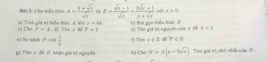 Cho biểu thức A= (2+sqrt(x))/sqrt(x)  và B= (sqrt(x)-1)/sqrt(x) + (2sqrt(x)+1)/x+sqrt(x)  với x>0
a) Tính giá trị biểu thức A khi x=64 b) Rút gọn biểu thức B
c) Cho P=A : B. Tìm x để P=2 d) Tìm giá trị nguyên của x đề A>2
e) So sánh P với  1/2  f) Tìm x∈ Z^(·)P∈ Z
g) Tìm x để B nhận giá trị nguyên h) Cho N=A.(x-3sqrt(x)). Tìm giá trị nhỏ nhất của N.