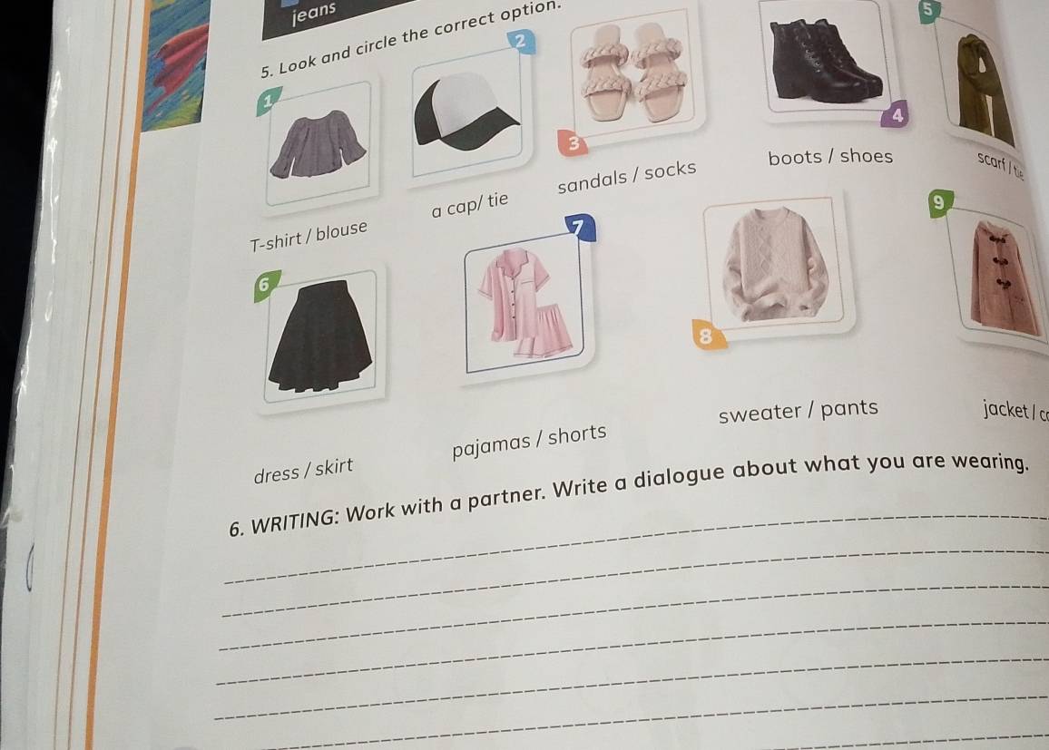 jeans 5 
5. Look and circlct option. 
1 
T-shirt / blouse / tie sandals / 
boots / shoes scarf / te 
9 
6 
sweater / pants jacket / c 
dress / skirt pajamas / shorts 
_ 
6. WRITING: Work with a partner. Write a dialogue about what you are wearing. 
_ 
_ 
_ 
_ 
_