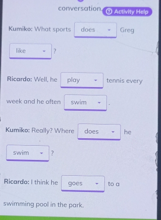 conversation Activity Help 
Kumiko: What sports does Greg 
like ? 
Ricardo: Well, he play tennis every 
week and he often swim 
Kumiko: Really? Where does he 
swim ? 
Ricardo: I think he goes to a 
swimming pool in the park.