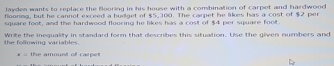 Jayden wants to replace the flooring in his house with a combination of carpet and hardwood 
flooring, but he cannot exceed a budget of $5,300. The carpet he likes has a cost of $2 per
square foot, and the hardwood flooring he likes has a cost of $4 per square foot. 
the following variables Write the inequality in standard form that describes this situation. Use the given numbers and
x= the amount of carpet