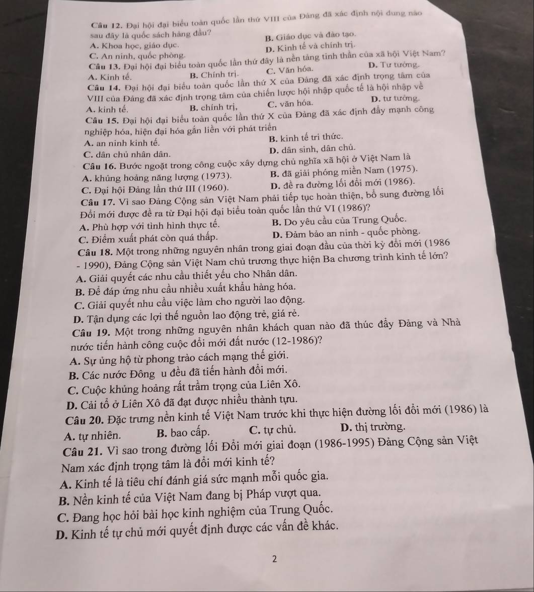 Cầu 12. Đại hội đại biểu toàn quốc lằn thứ VIII của Đảng đã xác định nội dung nao
sau đây là quốc sách hàng đầu?
B. Giáo dục và đào tạo.
A. Khoa học, giáo dục.
C. An ninh, quốc phòng. D. Kinh tế và chính trị.
Câu 13. Đại hội đại biểu toàn quốc lần thứ đây là nền tảng tinh thần của xã hội Việt Nam?
A. Kinh tế. B. Chính trị. C. Văn hóa.
D. Tư tưởng.
Câu 14. Đại hội đại biểu toàn quốc lần thứ X của Đảng đã xác định trọng tâm của
VIII của Đảng đã xác định trọng tâm của chiến lược hội nhập quốc tế là hội nhập về
A. kinh tế. B. chính trj, C. văn hóa.
D. tư tưởng.
Câu 15. Đại hội đại biểu toàn quốc lần thứ X của Đảng đã xác định đẩy mạnh công
nghiệp hóa, hiện đại hóa gắn liền với phát triển
A. an ninh kinh tế. B. kinh tế tri thức.
C. dân chủ nhân dân. D. dân sinh, dân chủ.
Câu 16. Bước ngoặt trong công cuộc xây dựng chủ nghĩa xã hội ở Việt Nam là
A. khủng hoảng năng lượng (1973). B. đã giải phóng miền Nam (1975).
C. Đại hội Đảng lần thứ III (1960). D. đề ra đường lối đổi mới (1986).
Câu 17. Vì sao Đảng Cộng sản Việt Nam phải tiếp tục hoàn thiện, bổ sung đường lối
Đổi mới được đề ra từ Đại hội đại biểu toàn quốc lần thứ VI (1986)?
A. Phù hợp với tình hình thực tế. B. Do yêu cầu của Trung Quốc.
C. Điểm xuất phát còn quá thấp. D. Đảm bảo an ninh - quốc phòng.
Câu 18. Một trong những nguyên nhân trong giai đoạn đầu của thời kỳ đổi mới (1986
- 1990), Đảng Cộng sản Việt Nam chủ trương thực hiện Ba chương trình kinh tế lớn?
A. Giải quyết các nhu cầu thiết yếu cho Nhân dân.
B. Để đáp ứng nhu cầu nhiều xuất khẩu hàng hóa.
C. Giải quyết nhu cầu việc làm cho người lao động.
D. Tận dụng các lợi thế nguồn lao động trẻ, giá rẻ.
Câu 19. Một trong những nguyên nhân khách quan nào đã thúc đầy Đảng và Nhà
nước tiến hành công cuộc đổi mới đất nước (12-1986)?
A. Sự ủng hộ từ phong trào cách mạng thế giới.
B. Các nước Đông u đều đã tiến hành đổi mới.
C. Cuộc khủng hoảng rất trầm trọng của Liên Xô.
D. Cải tổ ở Liên Xô đã đạt được nhiều thành tựu.
Câu 20. Đặc trưng nền kinh tế Việt Nam trước khi thực hiện đường lối đổi mới (1986) là
A. tự nhiên. B. bao cấp. C. tự chủ. D. thị trường.
Câu 21. Vì sao trong đường lối Đổi mới giai đoạn (1986-1995) Đảng Cộng sản Việt
Nam xác định trọng tâm là đổi mới kinh tế?
A. Kinh tế là tiêu chí đánh giá sức mạnh mỗi quốc gia.
B. Nền kinh tế của Việt Nam đang bị Pháp vượt qua.
C. Đang học hỏi bài học kinh nghiệm của Trung Quốc.
D. Kinh tế tự chủ mới quyết định được các vấn đề khác.
2