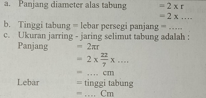 Panjang diameter alas tabung =2* r
_  =2x.... 
b. Tinggi tabung = lebar persegi panjang =_ 
c. Ukuran jarring - jaring selimut tabung adalah : 
Panjang =2π r
=2*  22/7 * ...
= _ cm
Lebar = tinggi tabung 
= _Cm