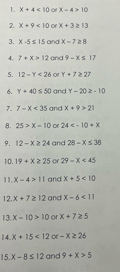 X+4<10</tex> or X-4>10
2. X+9<10</tex> or X+3≥ 13
3. X-5≤ 15 and X-7≥ 8
4. 7+X>12 and 9-X≤ 17
5. 12-Y<26</tex> or Y+7≥ 27
6. Y+40≤ 50 and Y-20≥ -10
7. 7-X<35</tex> and X+9>21
8. 25>X-10 or 24
9. 12-X≥ 24 and 28-X≤ 38
10. 19+X≥ 25 or 29-X<45</tex> 
11. X-4>11 and X+5<10</tex> 
12. X+7≥ 12 and X-6<11</tex> 
13. X-10>10 or X+7≥ 5
14. X+15<12</tex> or -X≥ 26
15. X-8≤ 12 and 9+X>5