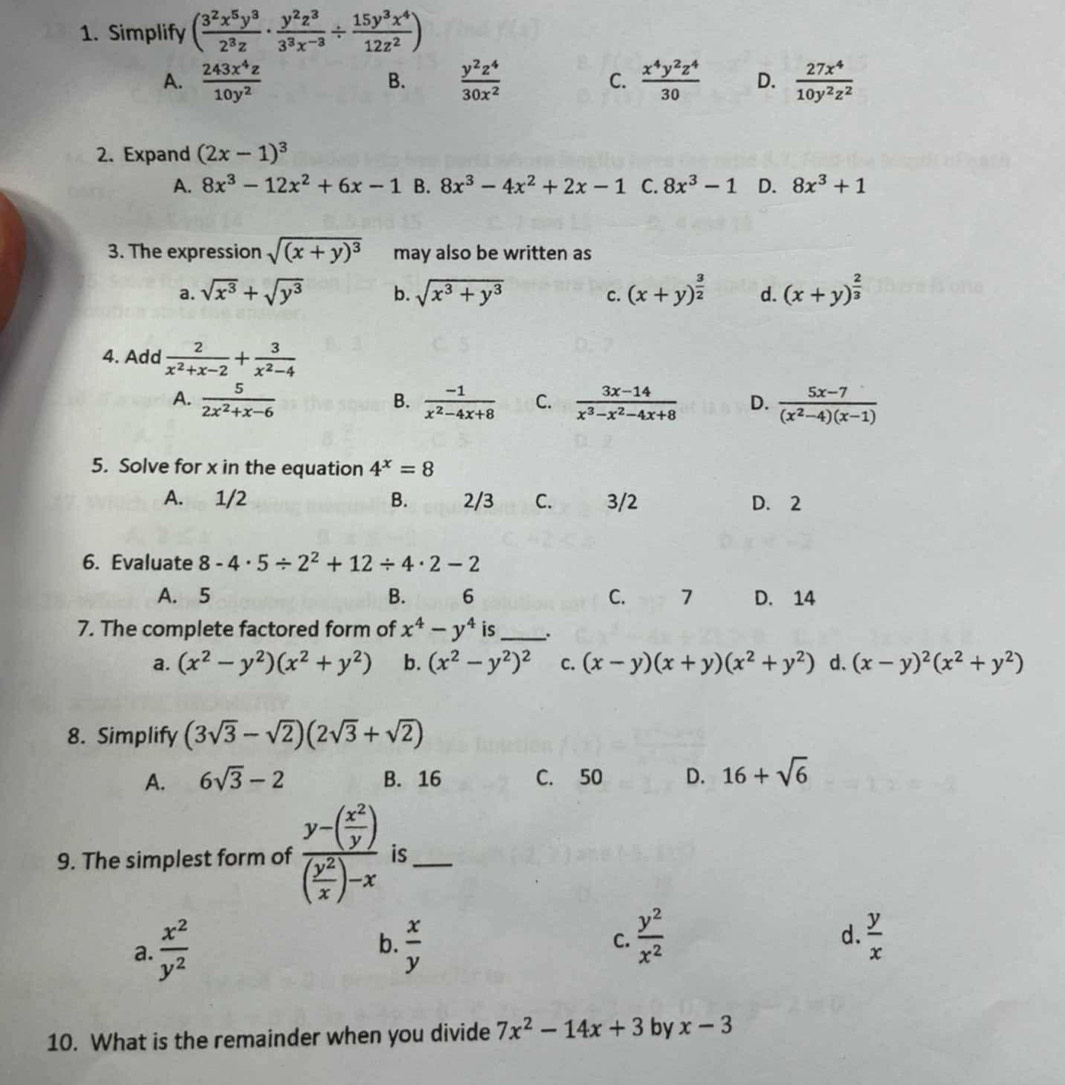 Simplify ( 3^2x^5y^3/2^3z ·  y^2z^3/3^3x^(-3) /  15y^3x^4/12z^2 )
A.  243x^4z/10y^2   y^2z^4/30x^2  C.  x^4y^2z^4/30  D.  27x^4/10y^2z^2 
B.
2. Expand (2x-1)^3
A. 8x^3-12x^2+6x-1 B. 8x^3-4x^2+2x-1 C. 8x^3-1 D. 8x^3+1
3. The expression sqrt((x+y)^3) may also be written as
a. sqrt(x^3)+sqrt(y^3) b. sqrt(x^3+y^3) C. (x+y)^ 3/2  d. (x+y)^ 2/3 
4. Add  2/x^2+x-2 + 3/x^2-4 
A.  5/2x^2+x-6   (-1)/x^2-4x+8  C.  (3x-14)/x^3-x^2-4x+8  D.  (5x-7)/(x^2-4)(x-1) 
B.
5. Solve for x in the equation 4^x=8
A. 1/2 B. 2/3 C. 3/2 D. 2
6. Evaluate 8-4· 5/ 2^2+12/ 4· 2-2
A. 5 B. 6 C. 7 D. 14
7. The complete factored form of x^4-y^4 is _.
a. (x^2-y^2)(x^2+y^2) b. (x^2-y^2)^2 C. (x-y)(x+y)(x^2+y^2) d、 (x-y)^2(x^2+y^2)
8. Simplify (3sqrt(3)-sqrt(2))(2sqrt(3)+sqrt(2))
A. 6sqrt(3)-2 B. 16 C. 50 D. 16+sqrt(6)
9. The simplest form of frac y-( x^2/y )( y^2/x )-x is_
a.  x^2/y^2   x/y  C.  y^2/x^2  d.  y/x 
b.
10. What is the remainder when you divide 7x^2-14x+3 by x-3