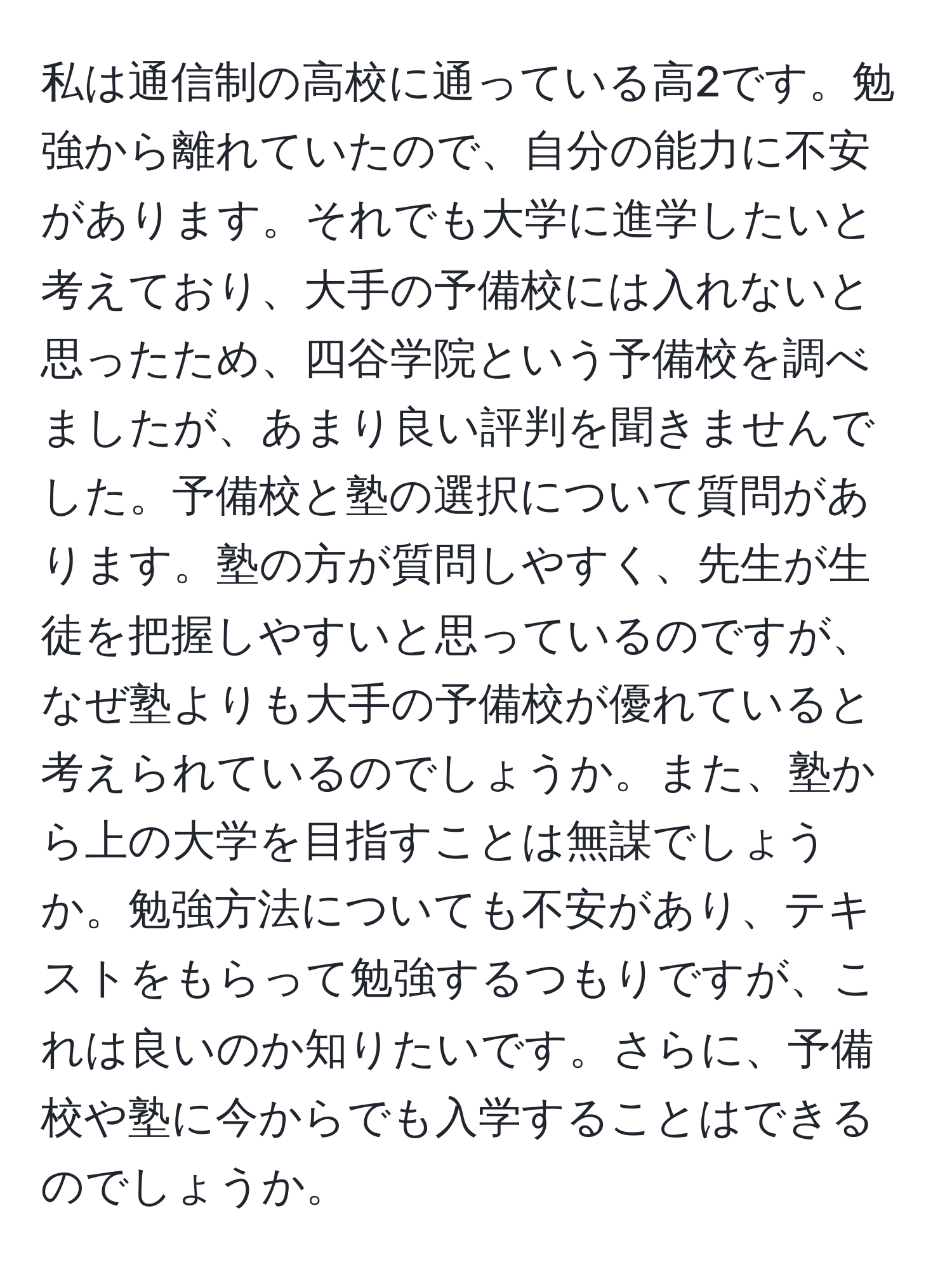 私は通信制の高校に通っている高2です。勉強から離れていたので、自分の能力に不安があります。それでも大学に進学したいと考えており、大手の予備校には入れないと思ったため、四谷学院という予備校を調べましたが、あまり良い評判を聞きませんでした。予備校と塾の選択について質問があります。塾の方が質問しやすく、先生が生徒を把握しやすいと思っているのですが、なぜ塾よりも大手の予備校が優れていると考えられているのでしょうか。また、塾から上の大学を目指すことは無謀でしょうか。勉強方法についても不安があり、テキストをもらって勉強するつもりですが、これは良いのか知りたいです。さらに、予備校や塾に今からでも入学することはできるのでしょうか。