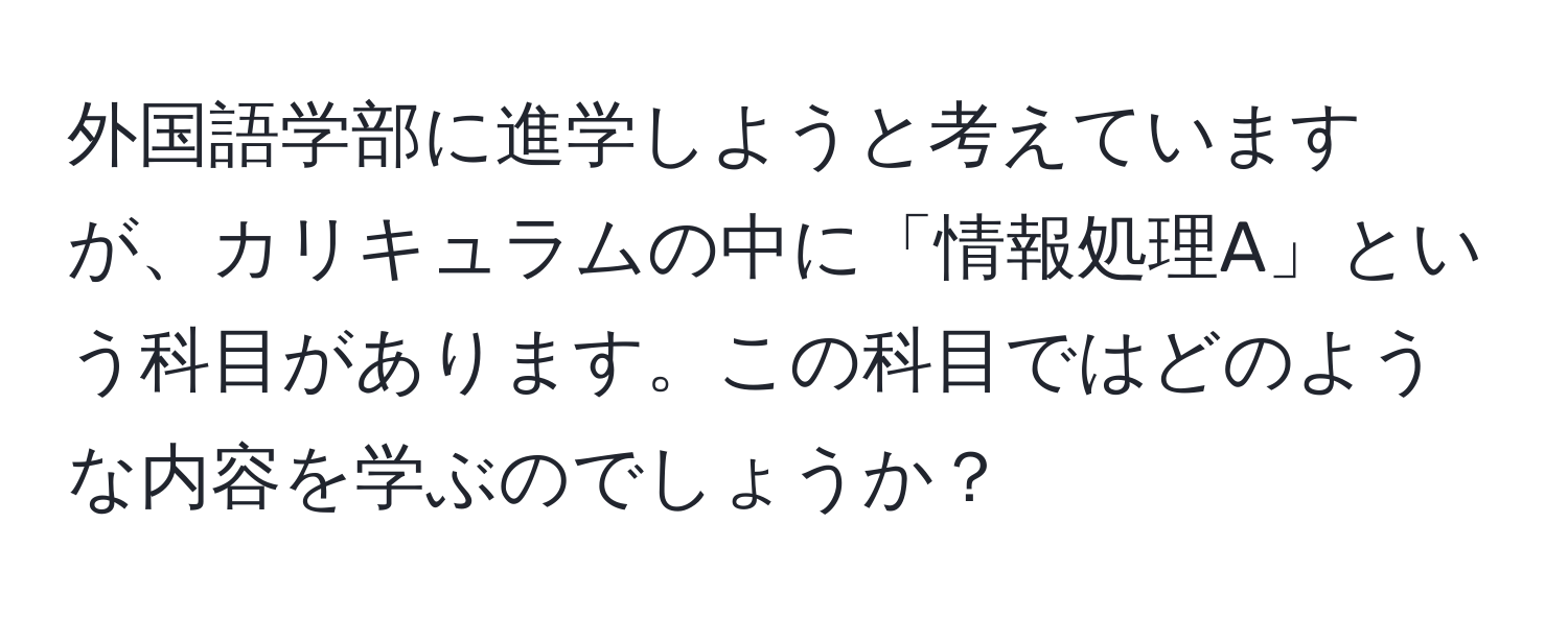 外国語学部に進学しようと考えていますが、カリキュラムの中に「情報処理A」という科目があります。この科目ではどのような内容を学ぶのでしょうか？