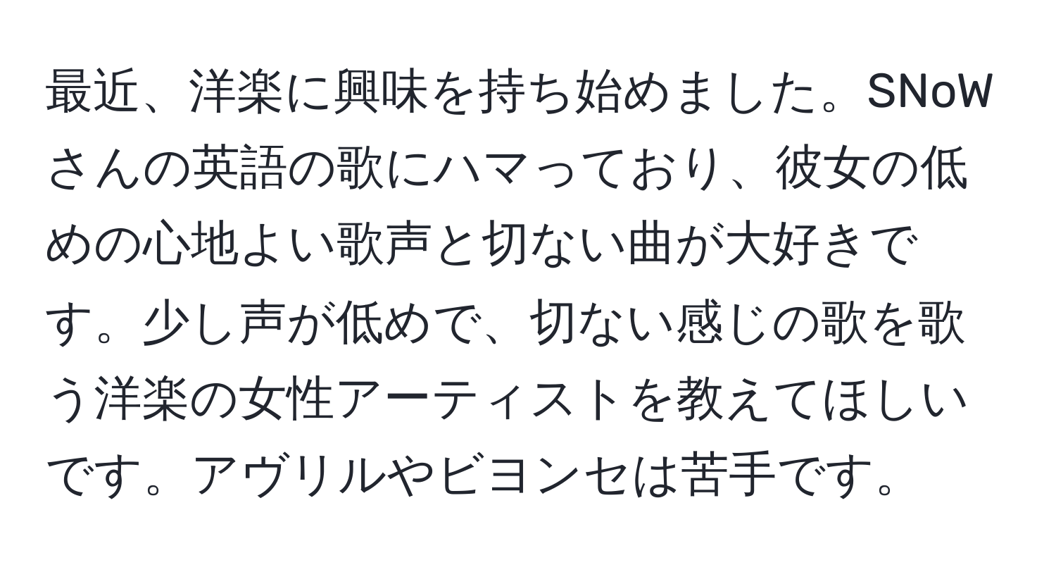 最近、洋楽に興味を持ち始めました。SNoWさんの英語の歌にハマっており、彼女の低めの心地よい歌声と切ない曲が大好きです。少し声が低めで、切ない感じの歌を歌う洋楽の女性アーティストを教えてほしいです。アヴリルやビヨンセは苦手です。