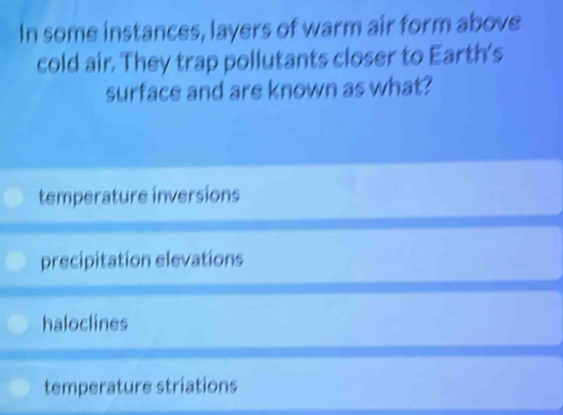 In some instances, layers of warm air form above
cold air. They trap pollutants closer to Earth's
surface and are known as what?
temperature inversions
precipitation elevations
haloclines
temperature striations