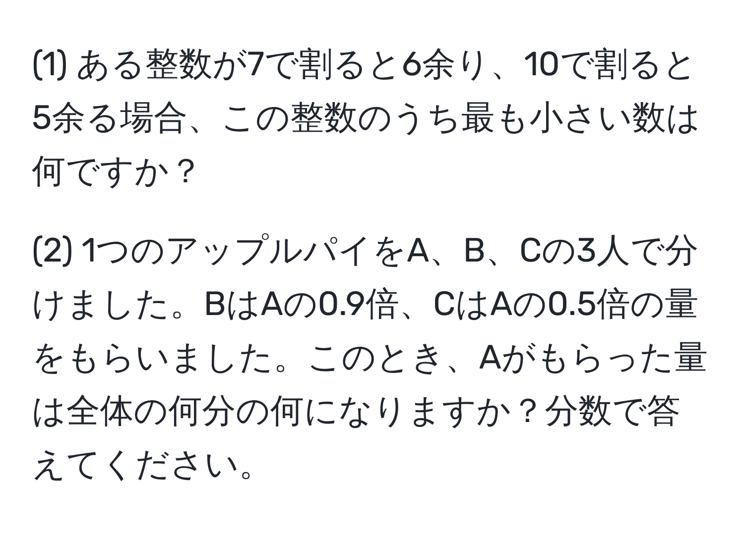 (1) ある整数が7で割ると6余り、10で割ると5余る場合、この整数のうち最も小さい数は何ですか？

(2) 1つのアップルパイをA、B、Cの3人で分けました。BはAの0.9倍、CはAの0.5倍の量をもらいました。このとき、Aがもらった量は全体の何分の何になりますか？分数で答えてください。