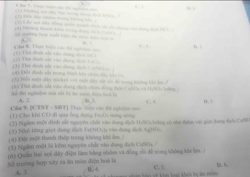 B,)2.
Câu 7. Thực hiện các thí nghiệm sau: C. 3. D. 4.
(1) Những sợi dây bạc trong dung dịch HNO,
(2) Đốt dây nhôm trong không khi. c
(3) Lấy sợi đãy đồng quân quanh đinh sắt rồi nhúng vào dung dịch HCl
(4) Nhúng thanh kẽm trong dung dịch CuSO₄: /
Số trường hợp xuất hiện ăn mòn điện hoá là
A)2.
B. 3 C. 4.
Câu 8. Thực hiện các thí nghiệm sau: D.5.
(1) Thả đinh sắt vào dung dịch HCl
(2) Thả đinh sắt vào dung dịch FeCls.
(3) Thả đinh sắt vào dung dịch Cu(N )112
(4) Đốt đinh sắt trong bình kín chứa đầy khí O_2.
(5) Nổi một dây nickel với một dây sắt rồi để trong không khí ẩm./
(6) Thả đinh sắt vào dung dịch chứa đồng thời CuSO_4 và H_2SO_4 loãng.
Số thí nghiệm mà sắt bị ăn mòn điện hoá là
A. 2. B. 3. C. 4. D. 5.
Câu 9. [CTST - SBT] Thực hiện các thí nghiệm sau:
(1) Cho khí CO đi qua ống đựng Fe_2O_3 nung nóng.
(2) Ngâm một đinh sắt nguyên chất vào dung dịch H_2SO_4 loāng có nhỏ thêm vài giọt dung dịch CuSC
(3) Nhỏ từng giọt dung dịch Fe(NO_3)_2 vào dung dịch AgNO₃.
(4) Đặt một thanh thép trong không khí ẩm. /
(5) Ngâm một lá kẽm nguyên chất vào dung dịch CuSO₄. /
(6) Quấn hai sợi dây điện làm bằng nhôm và đồng rồi để trong không khí ẩm.
Số trường hợp xảy ra ăn mòn điện hoá là
A. 3. B、4.
C. 5. D. 6.
nhán bào yê kim loại khỏi bi ăn mòn: