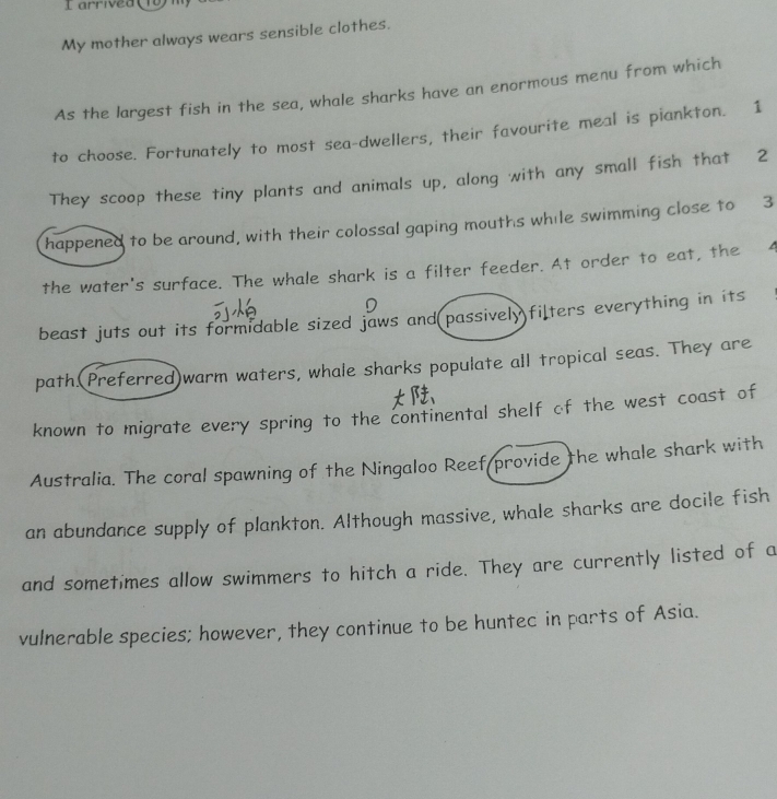 My mother always wears sensible clothes. 
As the largest fish in the sea, whale sharks have an enormous menu from which 
to choose. Fortunately to most sea-dwellers, their favourite meal is piankton. 1 
They scoop these tiny plants and animals up, along with any small fish that 2
happened to be around, with their colossal gaping mouths while swimming close to 3
the water's surface. The whale shark is a filter feeder. At order to eat, the 
beast juts out its formidable sized jaws and passively filters everything in its 
path.(Preferred)warm waters, whale sharks populate all tropical seas. They are 
known to migrate every spring to the continental shelf of the west coast of 
Australia. The coral spawning of the Ningaloo Reef provide the whale shark with 
an abundance supply of plankton. Although massive, whale sharks are docile fish 
and sometimes allow swimmers to hitch a ride. They are currently listed of a 
vulnerable species; however, they continue to be huntec in parts of Asia.