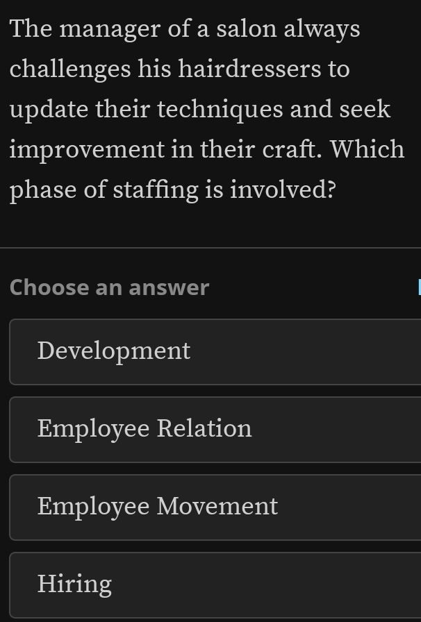 The manager of a salon always
challenges his hairdressers to
update their techniques and seek
improvement in their craft. Which
phase of staffing is involved?
Choose an answer
Development
Employee Relation
Employee Movement
Hiring