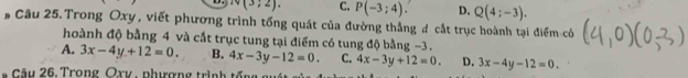 N(3;2). C. P(-3;4) D. Q(4;-3). 
# Câu 25. Trong Oxy, viết phương trình tổng quát của đường thắng # cắt trục hoành tại điểm có
hoành độ bằng 4 và cắt trục tung tại điểm có tung độ bằng −3.
A. 3x-4y+12=0. B. 4x-3y-12=0. C. 4x-3y+12=0. D. 3x-4y-12=0. 
â u 26. T rong Qxy phượng tr in