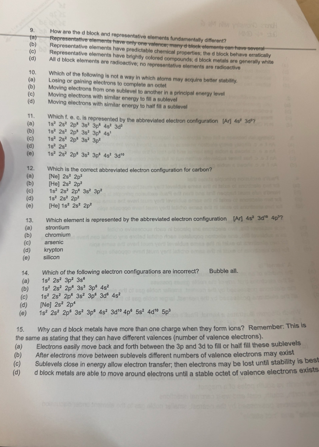 How are the d block and representative elements fundamentally different?
(a) Representative elements have only one valence; many d block elements can have several
(b) Representative elements have predictable chemical properties; the d block behave erratically
(c) Representative elements have brightly colored compounds; d block metals are generally white
(d) All d block elements are radioactive; no representative elements are radioactive
10. Which of the following is not a way in which atoms may acquire better stability.
(a) Losing or gaining electrons to complete an octet
(b) Moving electrons from one sublevel to another in a principal energy level
(c) Moving electrons with similar energy to fill a sublevel
(d)   Moving electrons with similar energy to half fill a sublevel
11. Which f. e. c. is represented by the abbreviated electron configuration [Ar]4s^23d^2 ?
(a) 1s^22s^22p^63s^23p^64s^23d^2
(b) 1s^22s^22p^63s^23p^64s^1
(c) 1s^22s^22p^63s^23p^2
(d) 1s^22s^2
(e) 1s^22s^22p^63s^23p^64s^23d^(10)
12.  Which is the correct abbreviated electron configuration for carbon?
(a) [Ne]2s^22p^2
(b) [He]2s^22p^2
(c) 1s^22s^22p^63s^23p^2
(d) 1s^22s^22p^2
(e) [He] 1s^22s^22p^2
13. Which element is represented by the abbreviated electron configuration [Ar] 4s^23d^(10)4p^3 ?
(a) strontium
(b) chromium
(c) arsenic
(d) krypton
(e) silicon
14. Which of the following electron configurations are incorrect? Bubble all.
(a) 1s^22s^23p^23s^6
(b) 1s^22s^22p^63s^33p^64s^2
(c) 1s^22s^22p^63s^23p^63d^64s^2
(d) [Ne] 2s^22p^4
(e) 1s^22s^22p^63s^23p^64s^23d^(10)4p^65s^24d^(10)5p^3
15. Why can d block metals have more than one charge when they form ions? Remember: This is
the same as stating that they can have different valences (number of valence electrons).
(a) Electrons easily move back and forth between the 3p and 3d to fill or half fill these sublevels
(b) After electrons move between sublevels different numbers of valence electrons may exist
(c) Sublevels close in energy allow electron transfer; then electrons may be lost until stability is best
(d) d block metals are able to move around electrons until a stable octet of valence electrons exists