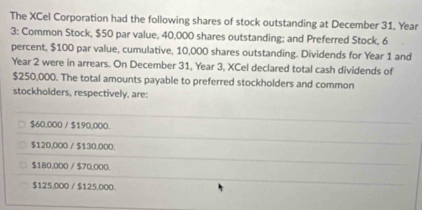 The XCel Corporation had the following shares of stock outstanding at December 31, Year
3: Common Stock, $50 par value, 40,000 shares outstanding; and Preferred Stock, 6
percent, $100 par value, cumulative, 10,000 shares outstanding. Dividends for Year 1 and
Year 2 were in arrears. On December 31, Year 3, XCel declared total cash dividends of
$250,000. The total amounts payable to preferred stockholders and common
stockholders, respectively, are:
$60,000 / $190,000.
$120,000 / $130,000.
$180,000 / $70,000.
$125,000 / $125,000.