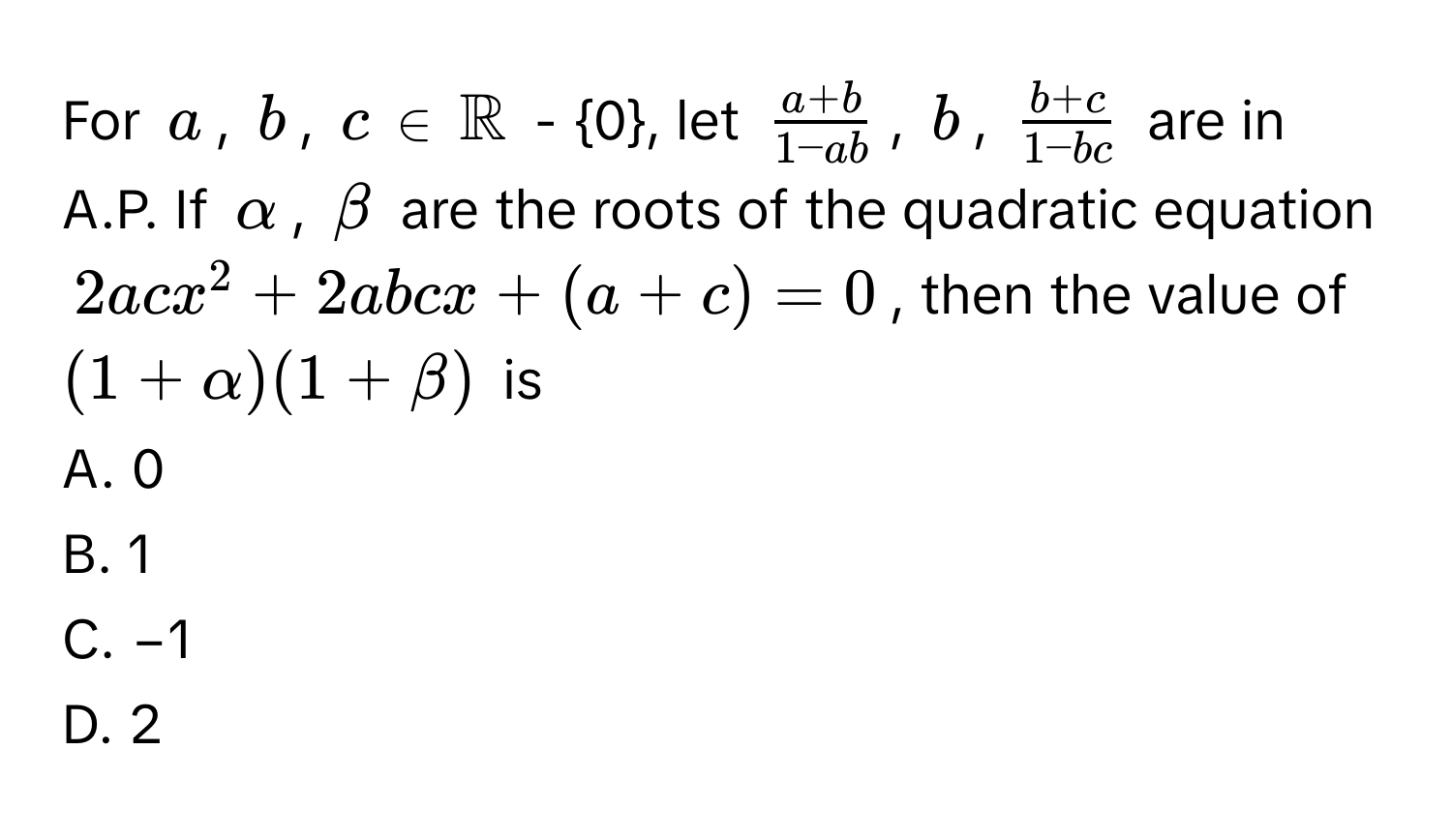 For $a$, $b$, $c$ ∈ $mathbbR$ - 0, let $ (a + b)/1 - ab $, $b$, $ (b + c)/1 - bc $ are in A.P. If $alpha$, $beta$ are the roots of the quadratic equation $2acx^2 + 2abcx +(a + c) = 0$, then the value of $(1 + alpha)(1 + beta)$ is

A. 0
B. 1
C. −1
D. 2