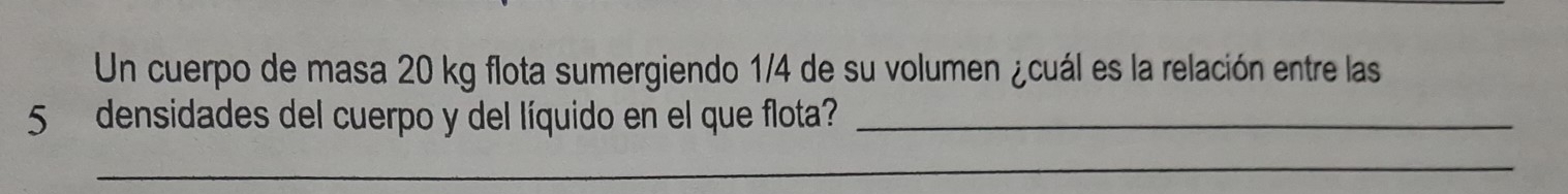 Un cuerpo de masa 20 kg flota sumergiendo 1/4 de su volumen ¿cuál es la relación entre las
5 densidades del cuerpo y del líquido en el que flota?_ 
_