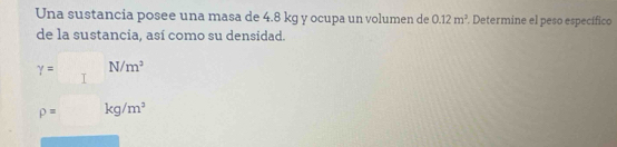 Una sustancia posee una masa de 4.8 kg y ocupa un volumen de 0.12m^2. Determine el peso específico 
de la sustancia, así como su densidad.
gamma = N/m^3
I
p= kg/m^3