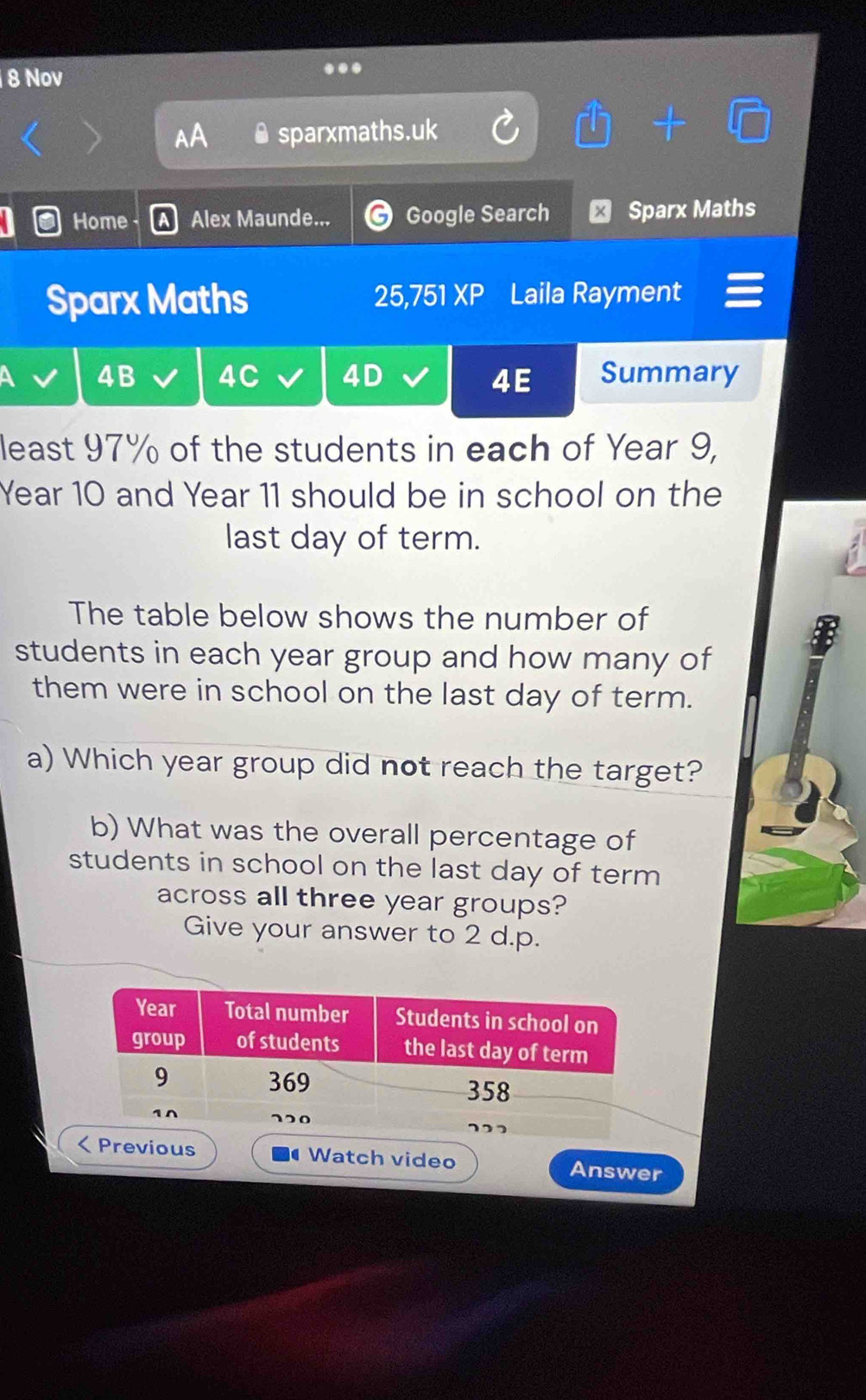 Nov
..
AA ● sparxmaths.uk
Home Alex Maunde... Google Search ₹ Sparx Maths
Sparx Maths 25,751^c . Laila Rayment
4B 4C 4D 4E Summary
least 97% of the students in each of Year 9,
Year 10 and Year 11 should be in school on the
last day of term.
The table below shows the number of
students in each year group and how many of
them were in school on the last day of term.
a) Which year group did not reach the target?
b) What was the overall percentage of
students in school on the last day of term 
across all three year groups?
Give your answer to 2 d.p.
vious Watch video Answer