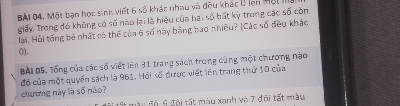 BAI 04. Một bạn học sinh viết 6 số khác nhau và đều khác Ở lên một III 
giấy. Trong đó không có số nào lại là hiệu của hai số bất kỳ trong các số còn 
lại. Hỏi tổng bé nhất có thể của 6 số này bằng bao nhiêu? (Các số đều khác 
0). 
BÀI 05. Tổng của các số viết lên 31 trang sách trong cùng một chương nào 
đó của một quyển sách là 961. Hỏi số được viết lên trang thứ 10 của 
chương này là số nào? 
t tấ t m u đỏ 6 đội tất màu xanh và 7 đôi tất màu