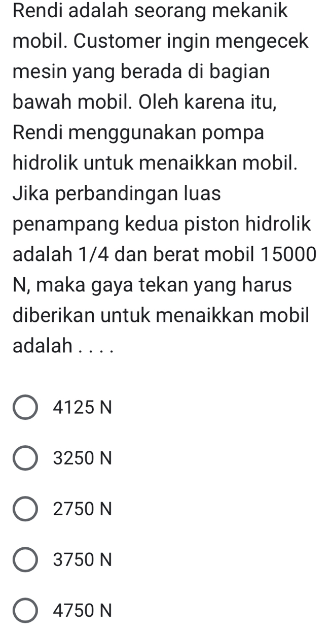 Rendi adalah seorang mekanik
mobil. Customer ingin mengecek
mesin yang berada di bagian
bawah mobil. Oleh karena itu,
Rendi menggunakan pompa
hidrolik untuk menaikkan mobil.
Jika perbandingan luas
penampang kedua piston hidrolik
adalah 1/4 dan berat mobil 15000
N, maka gaya tekan yang harus
diberikan untuk menaikkan mobil
adalah . . . .
4125 N
3250 N
2750 N
3750 N
4750 N