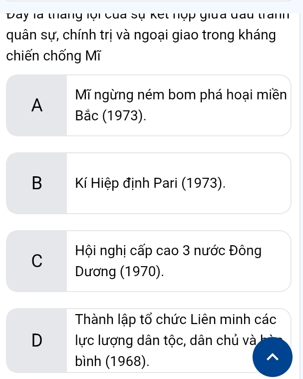 Day là tháng lội của Sự kết nợp giua đấu tranh
quân sự, chính trị và ngoại giao trong kháng
chiến chống Mĩ
A Mĩ ngừng ném bom phá hoại miền
Bắc (1973).
B Kí Hiệp định Pari (1973).
C Hội nghị cấp cao 3 nước Đông
Dương (1970).
Thành lập tổ chức Liên minh các
D lực lượng dân tộc, dân chủ và
bình (1968).