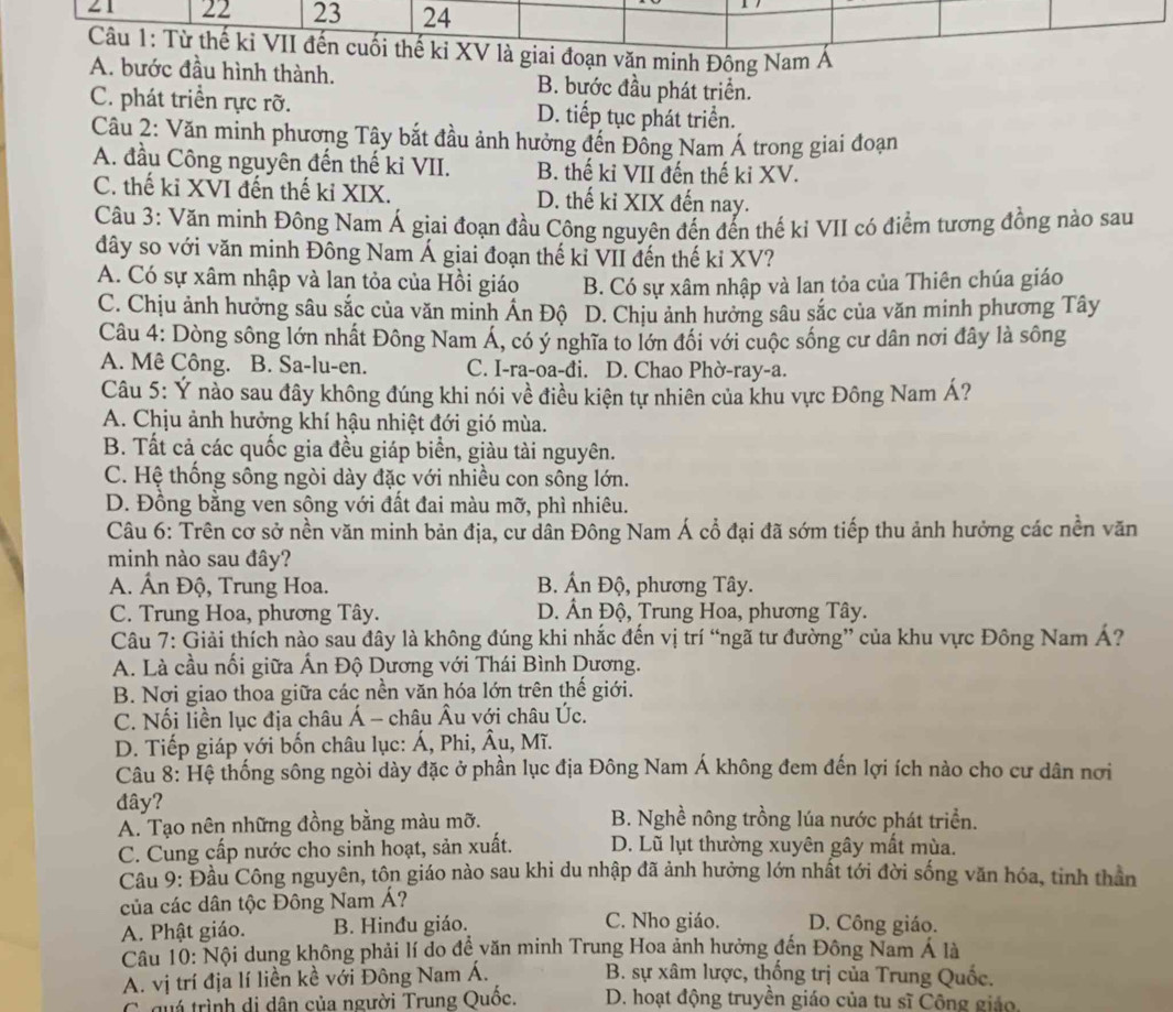 21 22 23 24
Câu 1: Từ thế kỉ VII đến cuối thế ki XV là giai đoạn văn minh Đông Nam A
A. bước đầu hình thành. B. bước đầu phát triển.
C. phát triển rực rỡ. D. tiếp tục phát triển.
Câu 2: Văn minh phương Tây bắt đầu ảnh hưởng đến Đồng Nam Á trong giai đoạn
A. đầu Công nguyên đến thế ki VII. B. thế ki VII đến thế ki XV.
C. thế ki XVI đến thế kỉ XIX. D. thế ki XIX đến nay.
Câu 3: Văn minh Đông Nam Á giai đoạn đầu Công nguyên đến đến thế kỉ VII có điểm tương đồng nào sau
đây so với văn minh Đông Nam Á giai đoạn thế kỉ VII đến thế kỉ XV?
A. Có sự xâm nhập và lan tỏa của Hồi giáo B. Có sự xâm nhập và lan tỏa của Thiên chúa giáo
C. Chịu ảnh hưởng sâu sắc của văn minh Ấn Độ D. Chịu ảnh hưởng sâu sắc của văn minh phương Tây
Câu 4: Dòng sông lớn nhất Đông Nam Á, có ý nghĩa to lớn đối với cuộc sống cư dân nơi đây là sông
A. Mê Công. B. Sa-lu-en. C. I-ra-oa-đi. D. Chao Phờ-ray-a.
Câu 5: Ý nào sau đây không đúng khi nói về điều kiện tự nhiên của khu vực Đông Nam Á?
A. Chịu ảnh hưởng khí hậu nhiệt đới gió mùa.
B. Tất cả các quốc gia đều giáp biển, giàu tài nguyên.
C. Hệ thống sông ngòi dày đặc với nhiều con sông lớn.
D. Đồng bằng ven sông với đất đai màu mỡ, phì nhiêu.
Câu 6: Trên cơ sở nền văn minh bản địa, cư dân Đông Nam Á cổ đại đã sớm tiếp thu ảnh hưởng các nền văn
minh nào sau đây?
A. Ấn Độ, Trung Hoa. B. Ấn Độ, phương Tây.
C. Trung Hoa, phương Tây. D. Ân Độ, Trung Hoa, phương Tây.
Câu 7: Giải thích nào sau đây là không đúng khi nhắc đến vị trí “ngã tư đường” của khu vực Đông Nam Á?
A. Là cầu nối giữa Ấn Độ Dương với Thái Bình Dương.
B. Nơi giao thoa giữa các nền văn hóa lớn trên thế giới.
C. Nối liền lục địa châu Á - châu Âu với châu Úc.
D. Tiếp giáp yới bốn châu lục: Á, Phi, Âu, Mĩ.
Câu 8: Hệ thống sông ngòi dày đặc ở phần lục địa Đông Nam Á không đem đến lợi ích nào cho cư dân nơi
đây? B. Nghề nông trồng lúa nước phát triển.
A. Tạo nên những đồng bằng màu mỡ.
C. Cung cấp nước cho sinh hoạt, sản xuất. D. Lũ lụt thường xuyên gây mất mùa.
Cầu 9: Đầu Công nguyên, tôn giáo nào sau khi du nhập đã ảnh hưởng lớn nhất tới đời sống văn hóa, tinh thần
của các dân tộc Đông Nam Á?
A. Phật giáo. B. Hinđu giáo. C. Nho giáo. D. Công giáo.
Câu 10: Nội dung không phải lí do để văn minh Trung Hoa ảnh hưởng đến Đông Nam Á là
A. vị trí địa lí liền kề với Đông Nam Á.  B. sự xâm lược, thống trị của Trung Quốc.
C quá trình di dân của người Trung Quốc.  D. hoạt động truyền giáo của tu sĩ Công giáo.