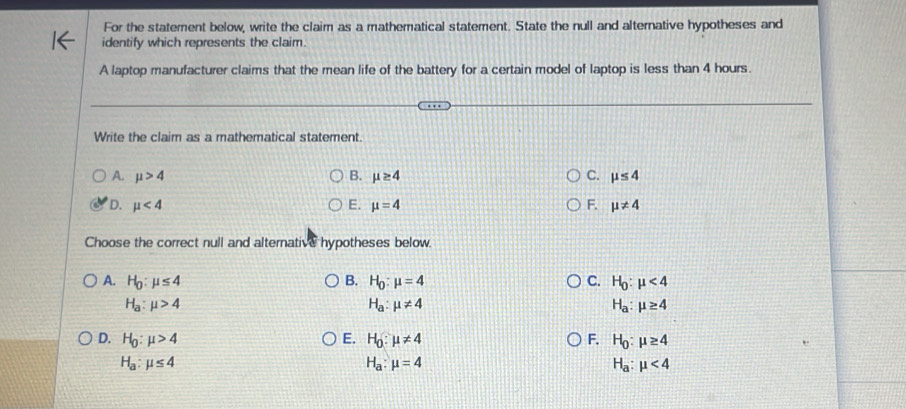 For the statement below, write the claim as a mathematical statement. State the null and alternative hypotheses and
identify which represents the claim.
A laptop manufacturer claims that the mean life of the battery for a certain model of laptop is less than 4 hours.
Write the claim as a mathematical statement.
A. mu >4 B. mu ≥ 4 C. mu ≤ 4
E.
D. mu <4</tex> mu =4 F. mu != 4
Choose the correct null and alternative hypotheses below.
A. H_0:mu ≤ 4 B. H_0:mu =4 C. H_0:mu <4</tex>
H_a:mu >4
H_a:mu != 4
H_a:mu ≥ 4
D. H_0:mu >4 E. H_0:mu != 4 F. H_0:mu ≥ 4
H_a:mu ≤ 4
H_a:mu =4
H_a:mu <4</tex>