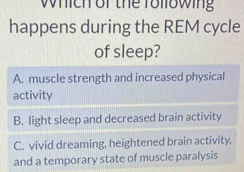 which or the following
happens during the REM cycle
of sleep?
A. muscle strength and increased physical
activity
B. light sleep and decreased brain activity
C. vivid dreaming, heightened brain activity,
and a temporary state of muscle paralysis