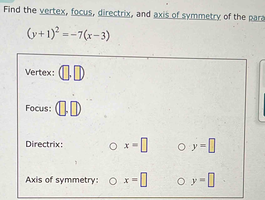 Find the vertex, focus, directrix, and axis of symmetry of the para
(y+1)^2=-7(x-3)
Vertex: 
Focus: 
Directrix:
x=□
y=□
Axis of symmetry: x=□ y=□